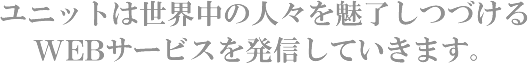 ユニットは世界中の人々を魅了しつづけるWEBサービスを発信していきます。